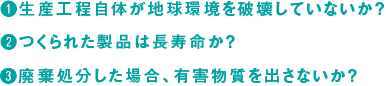 生産工程自体が地球環境を破壊していないか？ つくられた製品は長寿命か？廃棄処分した場合、有害物質を出さないか？ 