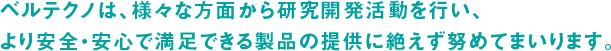 ベルテクノは、様々な方面から研究開発活動を行い、より安全・安心で満足できる製品の提供に絶えず努めてまいります。