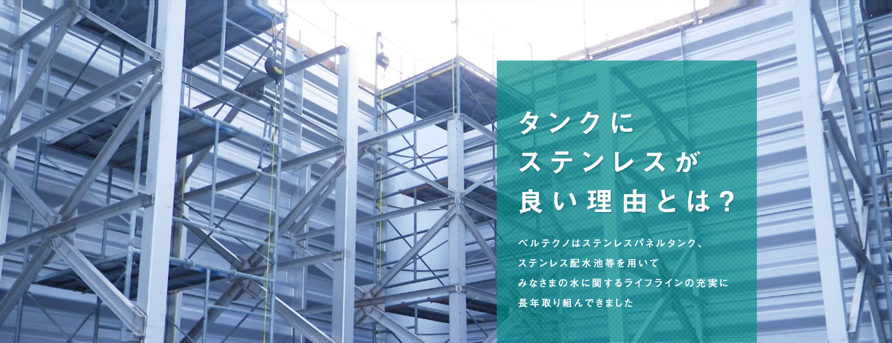 ベルテクノはステンレスパネルタンク、 ステンレス配水池等を用いて みなさまの水に関するライフラインの充実に 長年取り組んできました